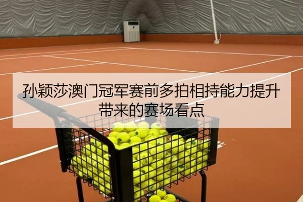 孙颖莎澳门冠军赛前多拍相持能力提升带来的赛场看点